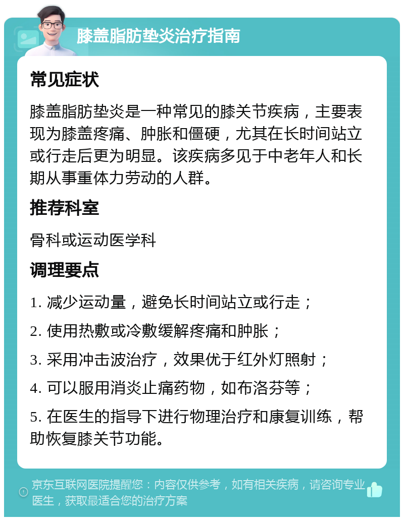 膝盖脂肪垫炎治疗指南 常见症状 膝盖脂肪垫炎是一种常见的膝关节疾病，主要表现为膝盖疼痛、肿胀和僵硬，尤其在长时间站立或行走后更为明显。该疾病多见于中老年人和长期从事重体力劳动的人群。 推荐科室 骨科或运动医学科 调理要点 1. 减少运动量，避免长时间站立或行走； 2. 使用热敷或冷敷缓解疼痛和肿胀； 3. 采用冲击波治疗，效果优于红外灯照射； 4. 可以服用消炎止痛药物，如布洛芬等； 5. 在医生的指导下进行物理治疗和康复训练，帮助恢复膝关节功能。