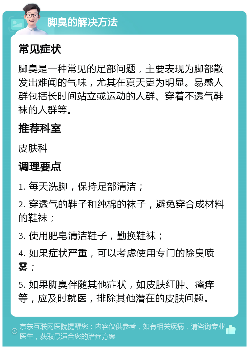 脚臭的解决方法 常见症状 脚臭是一种常见的足部问题，主要表现为脚部散发出难闻的气味，尤其在夏天更为明显。易感人群包括长时间站立或运动的人群、穿着不透气鞋袜的人群等。 推荐科室 皮肤科 调理要点 1. 每天洗脚，保持足部清洁； 2. 穿透气的鞋子和纯棉的袜子，避免穿合成材料的鞋袜； 3. 使用肥皂清洁鞋子，勤换鞋袜； 4. 如果症状严重，可以考虑使用专门的除臭喷雾； 5. 如果脚臭伴随其他症状，如皮肤红肿、瘙痒等，应及时就医，排除其他潜在的皮肤问题。