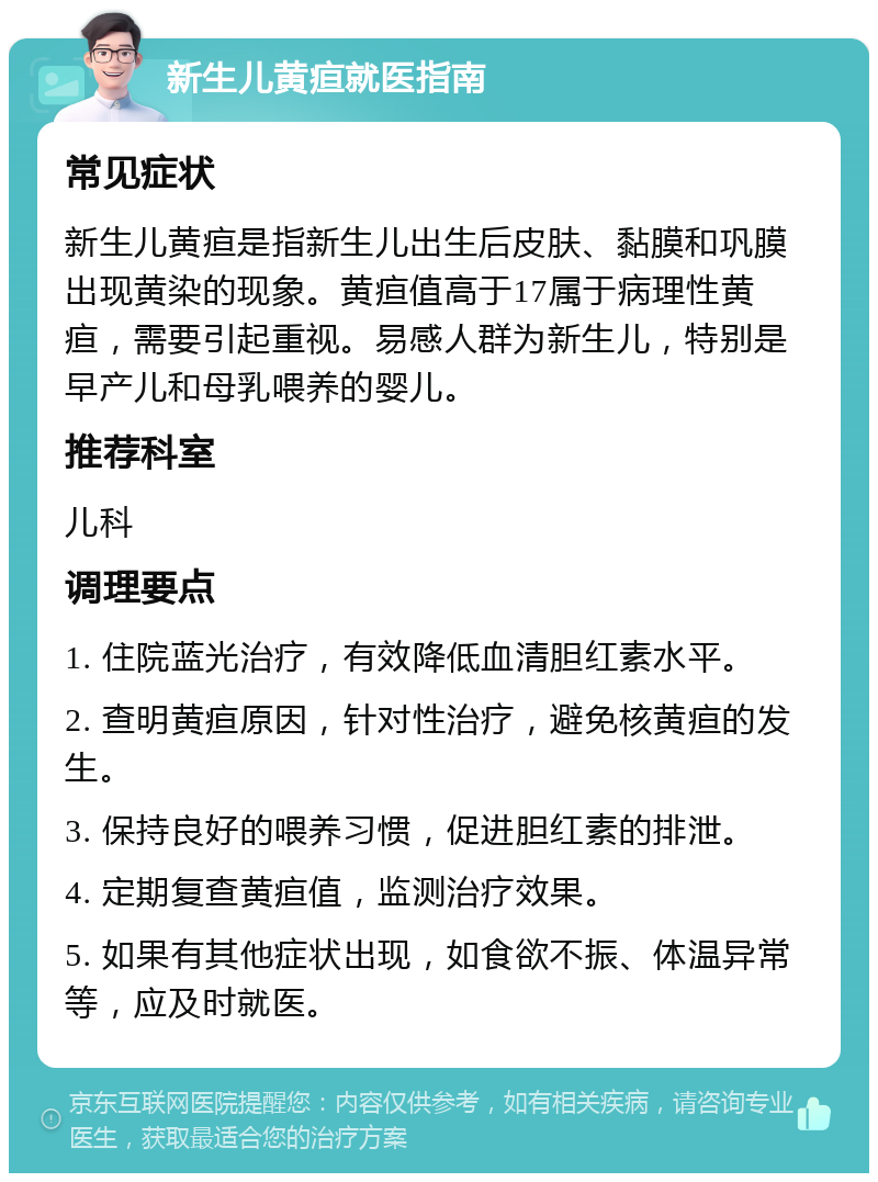 新生儿黄疸就医指南 常见症状 新生儿黄疸是指新生儿出生后皮肤、黏膜和巩膜出现黄染的现象。黄疸值高于17属于病理性黄疸，需要引起重视。易感人群为新生儿，特别是早产儿和母乳喂养的婴儿。 推荐科室 儿科 调理要点 1. 住院蓝光治疗，有效降低血清胆红素水平。 2. 查明黄疸原因，针对性治疗，避免核黄疸的发生。 3. 保持良好的喂养习惯，促进胆红素的排泄。 4. 定期复查黄疸值，监测治疗效果。 5. 如果有其他症状出现，如食欲不振、体温异常等，应及时就医。