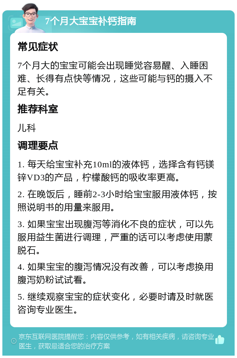 7个月大宝宝补钙指南 常见症状 7个月大的宝宝可能会出现睡觉容易醒、入睡困难、长得有点快等情况，这些可能与钙的摄入不足有关。 推荐科室 儿科 调理要点 1. 每天给宝宝补充10ml的液体钙，选择含有钙镁锌VD3的产品，柠檬酸钙的吸收率更高。 2. 在晚饭后，睡前2-3小时给宝宝服用液体钙，按照说明书的用量来服用。 3. 如果宝宝出现腹泻等消化不良的症状，可以先服用益生菌进行调理，严重的话可以考虑使用蒙脱石。 4. 如果宝宝的腹泻情况没有改善，可以考虑换用腹泻奶粉试试看。 5. 继续观察宝宝的症状变化，必要时请及时就医咨询专业医生。