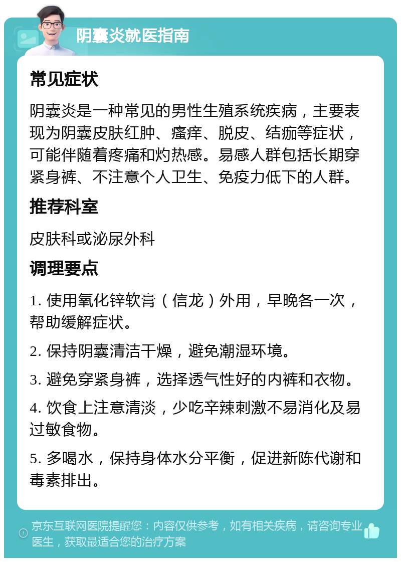 阴囊炎就医指南 常见症状 阴囊炎是一种常见的男性生殖系统疾病，主要表现为阴囊皮肤红肿、瘙痒、脱皮、结痂等症状，可能伴随着疼痛和灼热感。易感人群包括长期穿紧身裤、不注意个人卫生、免疫力低下的人群。 推荐科室 皮肤科或泌尿外科 调理要点 1. 使用氧化锌软膏（信龙）外用，早晚各一次，帮助缓解症状。 2. 保持阴囊清洁干燥，避免潮湿环境。 3. 避免穿紧身裤，选择透气性好的内裤和衣物。 4. 饮食上注意清淡，少吃辛辣刺激不易消化及易过敏食物。 5. 多喝水，保持身体水分平衡，促进新陈代谢和毒素排出。