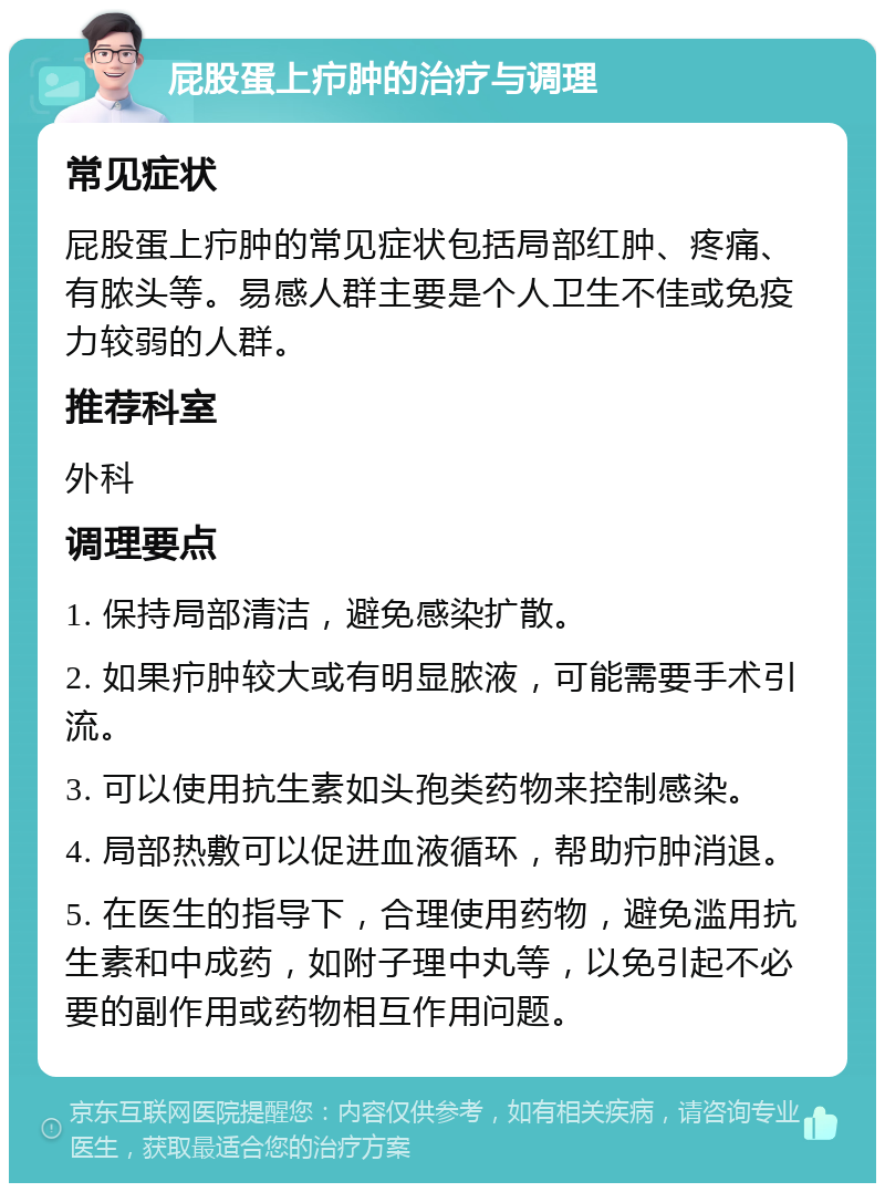 屁股蛋上疖肿的治疗与调理 常见症状 屁股蛋上疖肿的常见症状包括局部红肿、疼痛、有脓头等。易感人群主要是个人卫生不佳或免疫力较弱的人群。 推荐科室 外科 调理要点 1. 保持局部清洁，避免感染扩散。 2. 如果疖肿较大或有明显脓液，可能需要手术引流。 3. 可以使用抗生素如头孢类药物来控制感染。 4. 局部热敷可以促进血液循环，帮助疖肿消退。 5. 在医生的指导下，合理使用药物，避免滥用抗生素和中成药，如附子理中丸等，以免引起不必要的副作用或药物相互作用问题。