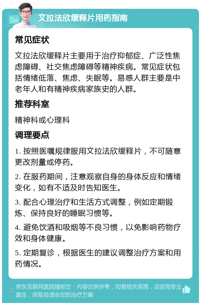 文拉法欣缓释片用药指南 常见症状 文拉法欣缓释片主要用于治疗抑郁症、广泛性焦虑障碍、社交焦虑障碍等精神疾病。常见症状包括情绪低落、焦虑、失眠等。易感人群主要是中老年人和有精神疾病家族史的人群。 推荐科室 精神科或心理科 调理要点 1. 按照医嘱规律服用文拉法欣缓释片，不可随意更改剂量或停药。 2. 在服药期间，注意观察自身的身体反应和情绪变化，如有不适及时告知医生。 3. 配合心理治疗和生活方式调整，例如定期锻炼、保持良好的睡眠习惯等。 4. 避免饮酒和吸烟等不良习惯，以免影响药物疗效和身体健康。 5. 定期复诊，根据医生的建议调整治疗方案和用药情况。