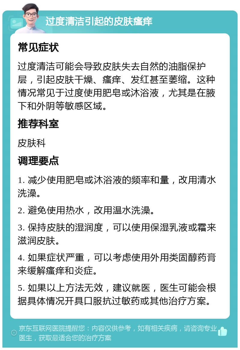 过度清洁引起的皮肤瘙痒 常见症状 过度清洁可能会导致皮肤失去自然的油脂保护层，引起皮肤干燥、瘙痒、发红甚至萎缩。这种情况常见于过度使用肥皂或沐浴液，尤其是在腋下和外阴等敏感区域。 推荐科室 皮肤科 调理要点 1. 减少使用肥皂或沐浴液的频率和量，改用清水洗澡。 2. 避免使用热水，改用温水洗澡。 3. 保持皮肤的湿润度，可以使用保湿乳液或霜来滋润皮肤。 4. 如果症状严重，可以考虑使用外用类固醇药膏来缓解瘙痒和炎症。 5. 如果以上方法无效，建议就医，医生可能会根据具体情况开具口服抗过敏药或其他治疗方案。