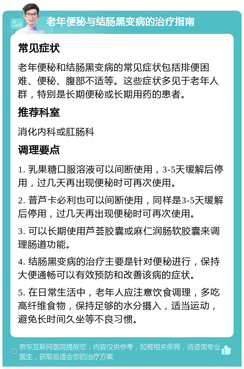 老年便秘与结肠黑变病的治疗指南 常见症状 老年便秘和结肠黑变病的常见症状包括排便困难、便秘、腹部不适等。这些症状多见于老年人群，特别是长期便秘或长期用药的患者。 推荐科室 消化内科或肛肠科 调理要点 1. 乳果糖口服溶液可以间断使用，3-5天缓解后停用，过几天再出现便秘时可再次使用。 2. 普芦卡必利也可以间断使用，同样是3-5天缓解后停用，过几天再出现便秘时可再次使用。 3. 可以长期使用芦荟胶囊或麻仁润肠软胶囊来调理肠道功能。 4. 结肠黑变病的治疗主要是针对便秘进行，保持大便通畅可以有效预防和改善该病的症状。 5. 在日常生活中，老年人应注意饮食调理，多吃高纤维食物，保持足够的水分摄入，适当运动，避免长时间久坐等不良习惯。