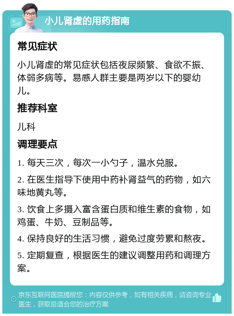 小儿肾虚的用药指南 常见症状 小儿肾虚的常见症状包括夜尿频繁、食欲不振、体弱多病等。易感人群主要是两岁以下的婴幼儿。 推荐科室 儿科 调理要点 1. 每天三次，每次一小勺子，温水兑服。 2. 在医生指导下使用中药补肾益气的药物，如六味地黄丸等。 3. 饮食上多摄入富含蛋白质和维生素的食物，如鸡蛋、牛奶、豆制品等。 4. 保持良好的生活习惯，避免过度劳累和熬夜。 5. 定期复查，根据医生的建议调整用药和调理方案。