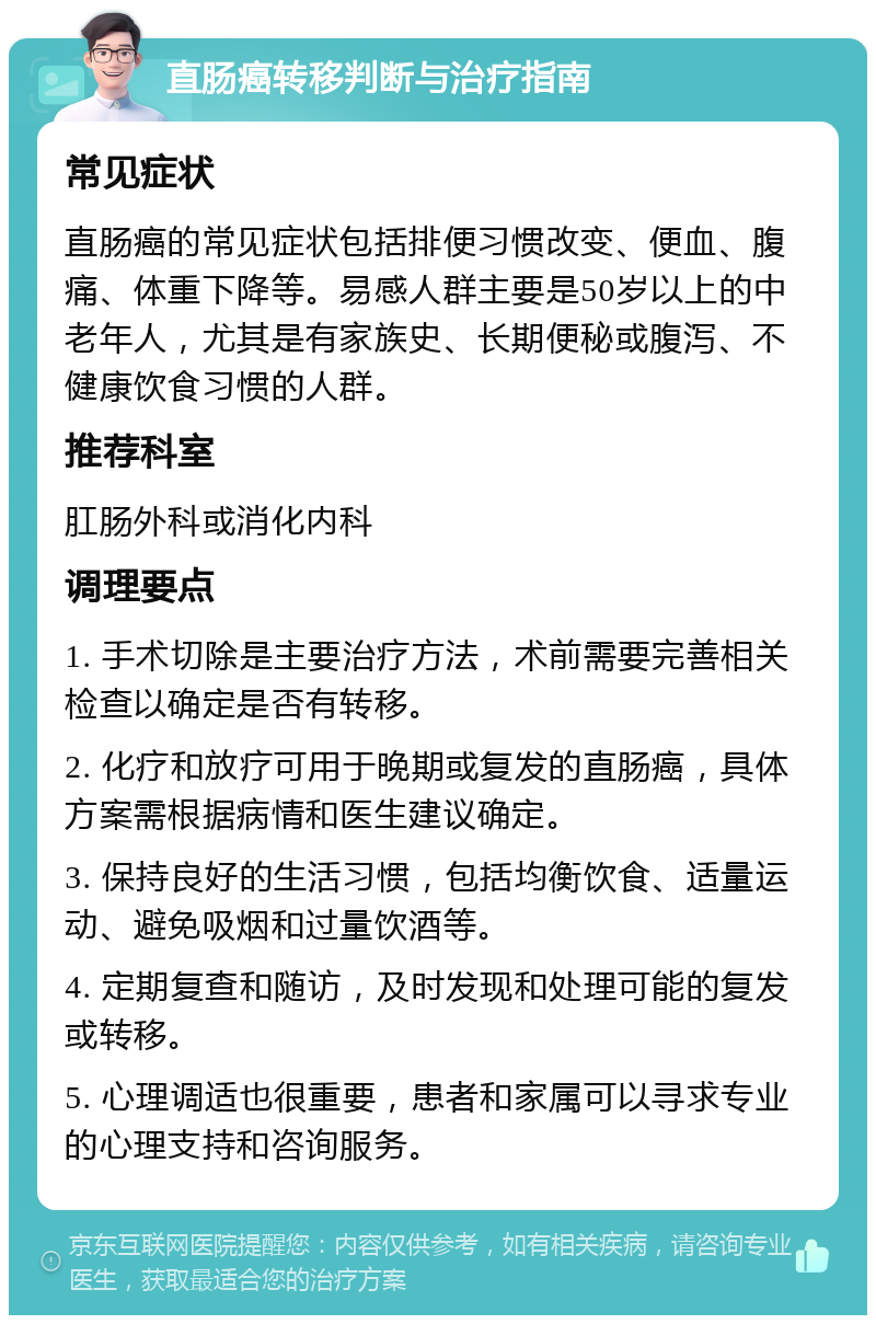 直肠癌转移判断与治疗指南 常见症状 直肠癌的常见症状包括排便习惯改变、便血、腹痛、体重下降等。易感人群主要是50岁以上的中老年人，尤其是有家族史、长期便秘或腹泻、不健康饮食习惯的人群。 推荐科室 肛肠外科或消化内科 调理要点 1. 手术切除是主要治疗方法，术前需要完善相关检查以确定是否有转移。 2. 化疗和放疗可用于晚期或复发的直肠癌，具体方案需根据病情和医生建议确定。 3. 保持良好的生活习惯，包括均衡饮食、适量运动、避免吸烟和过量饮酒等。 4. 定期复查和随访，及时发现和处理可能的复发或转移。 5. 心理调适也很重要，患者和家属可以寻求专业的心理支持和咨询服务。