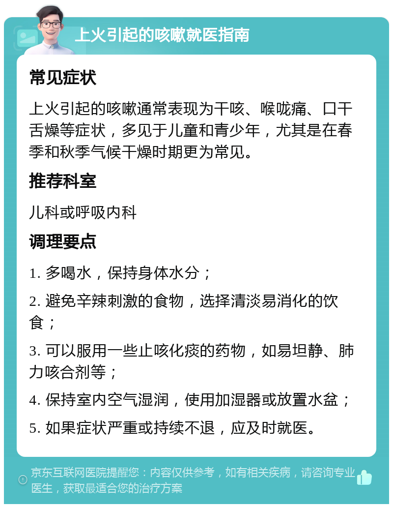 上火引起的咳嗽就医指南 常见症状 上火引起的咳嗽通常表现为干咳、喉咙痛、口干舌燥等症状，多见于儿童和青少年，尤其是在春季和秋季气候干燥时期更为常见。 推荐科室 儿科或呼吸内科 调理要点 1. 多喝水，保持身体水分； 2. 避免辛辣刺激的食物，选择清淡易消化的饮食； 3. 可以服用一些止咳化痰的药物，如易坦静、肺力咳合剂等； 4. 保持室内空气湿润，使用加湿器或放置水盆； 5. 如果症状严重或持续不退，应及时就医。