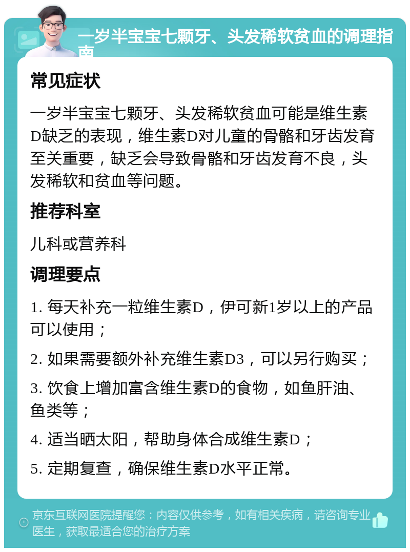 一岁半宝宝七颗牙、头发稀软贫血的调理指南 常见症状 一岁半宝宝七颗牙、头发稀软贫血可能是维生素D缺乏的表现，维生素D对儿童的骨骼和牙齿发育至关重要，缺乏会导致骨骼和牙齿发育不良，头发稀软和贫血等问题。 推荐科室 儿科或营养科 调理要点 1. 每天补充一粒维生素D，伊可新1岁以上的产品可以使用； 2. 如果需要额外补充维生素D3，可以另行购买； 3. 饮食上增加富含维生素D的食物，如鱼肝油、鱼类等； 4. 适当晒太阳，帮助身体合成维生素D； 5. 定期复查，确保维生素D水平正常。