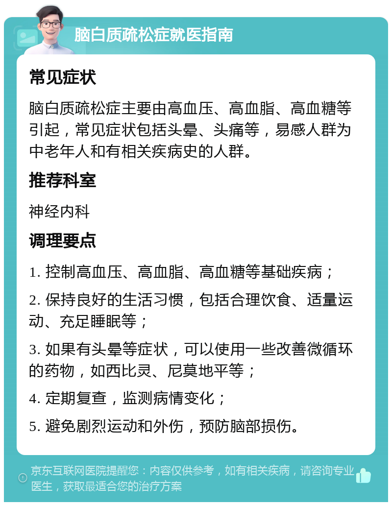 脑白质疏松症就医指南 常见症状 脑白质疏松症主要由高血压、高血脂、高血糖等引起，常见症状包括头晕、头痛等，易感人群为中老年人和有相关疾病史的人群。 推荐科室 神经内科 调理要点 1. 控制高血压、高血脂、高血糖等基础疾病； 2. 保持良好的生活习惯，包括合理饮食、适量运动、充足睡眠等； 3. 如果有头晕等症状，可以使用一些改善微循环的药物，如西比灵、尼莫地平等； 4. 定期复查，监测病情变化； 5. 避免剧烈运动和外伤，预防脑部损伤。