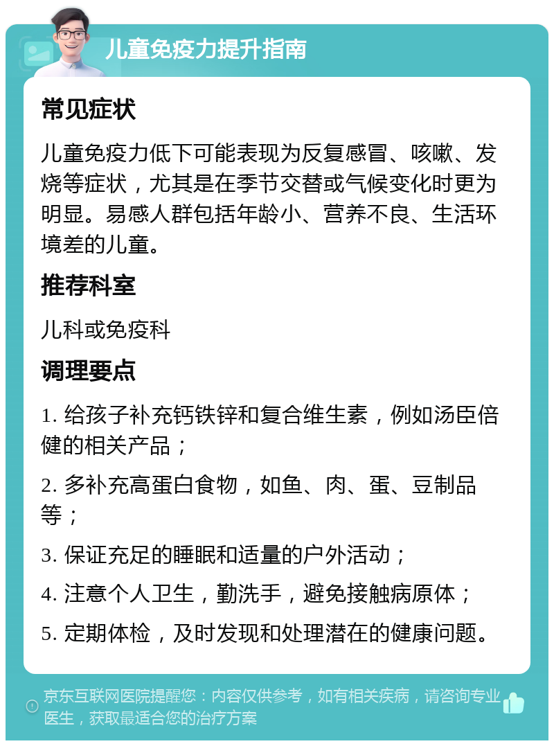 儿童免疫力提升指南 常见症状 儿童免疫力低下可能表现为反复感冒、咳嗽、发烧等症状，尤其是在季节交替或气候变化时更为明显。易感人群包括年龄小、营养不良、生活环境差的儿童。 推荐科室 儿科或免疫科 调理要点 1. 给孩子补充钙铁锌和复合维生素，例如汤臣倍健的相关产品； 2. 多补充高蛋白食物，如鱼、肉、蛋、豆制品等； 3. 保证充足的睡眠和适量的户外活动； 4. 注意个人卫生，勤洗手，避免接触病原体； 5. 定期体检，及时发现和处理潜在的健康问题。