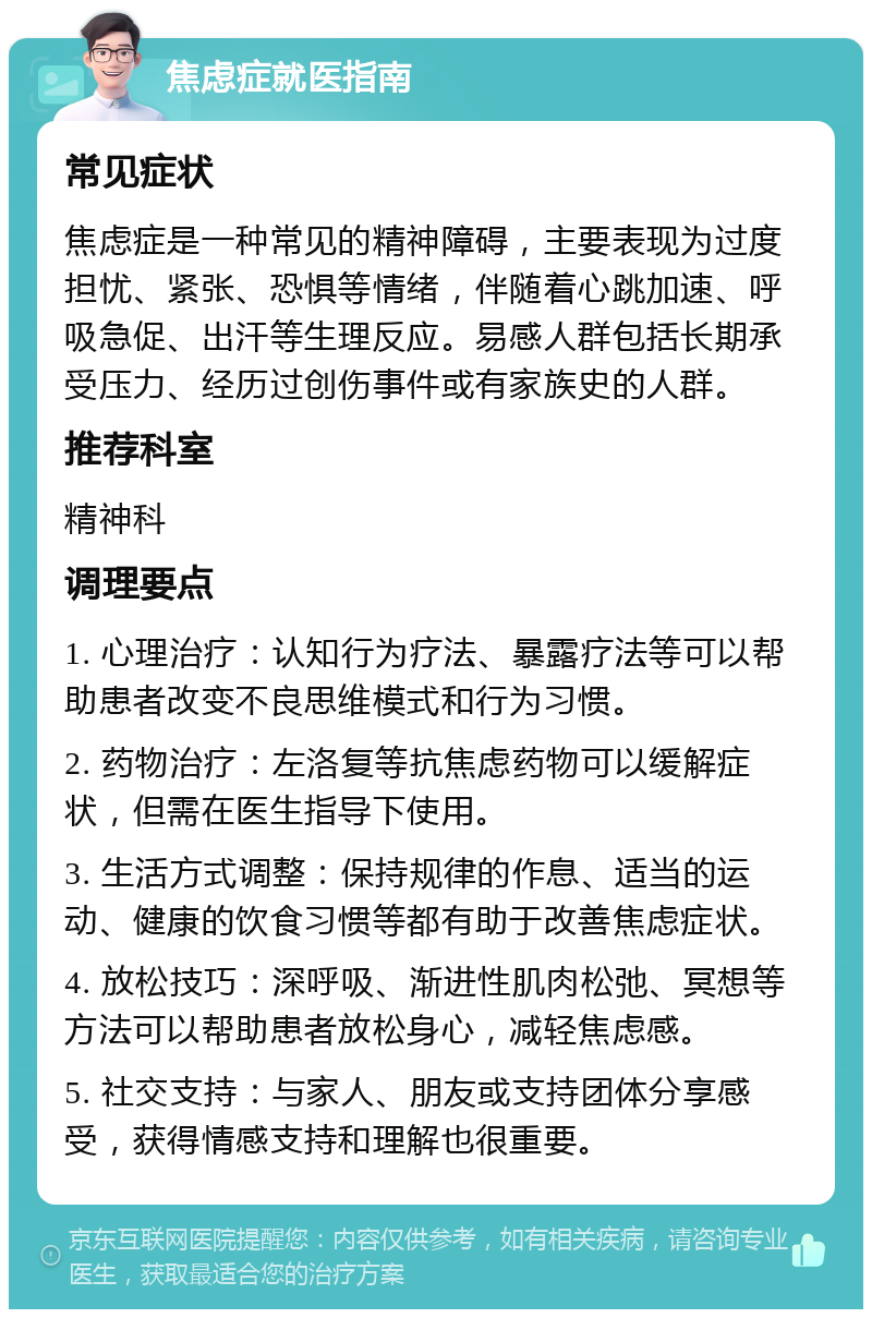 焦虑症就医指南 常见症状 焦虑症是一种常见的精神障碍，主要表现为过度担忧、紧张、恐惧等情绪，伴随着心跳加速、呼吸急促、出汗等生理反应。易感人群包括长期承受压力、经历过创伤事件或有家族史的人群。 推荐科室 精神科 调理要点 1. 心理治疗：认知行为疗法、暴露疗法等可以帮助患者改变不良思维模式和行为习惯。 2. 药物治疗：左洛复等抗焦虑药物可以缓解症状，但需在医生指导下使用。 3. 生活方式调整：保持规律的作息、适当的运动、健康的饮食习惯等都有助于改善焦虑症状。 4. 放松技巧：深呼吸、渐进性肌肉松弛、冥想等方法可以帮助患者放松身心，减轻焦虑感。 5. 社交支持：与家人、朋友或支持团体分享感受，获得情感支持和理解也很重要。