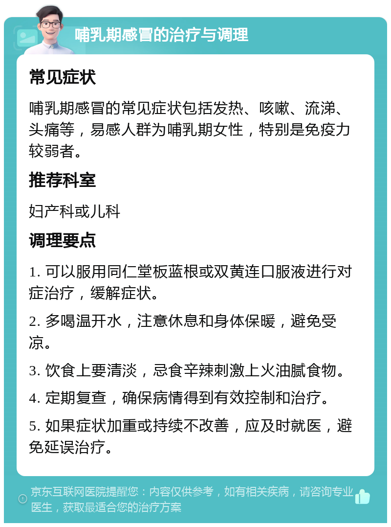 哺乳期感冒的治疗与调理 常见症状 哺乳期感冒的常见症状包括发热、咳嗽、流涕、头痛等，易感人群为哺乳期女性，特别是免疫力较弱者。 推荐科室 妇产科或儿科 调理要点 1. 可以服用同仁堂板蓝根或双黄连口服液进行对症治疗，缓解症状。 2. 多喝温开水，注意休息和身体保暖，避免受凉。 3. 饮食上要清淡，忌食辛辣刺激上火油腻食物。 4. 定期复查，确保病情得到有效控制和治疗。 5. 如果症状加重或持续不改善，应及时就医，避免延误治疗。