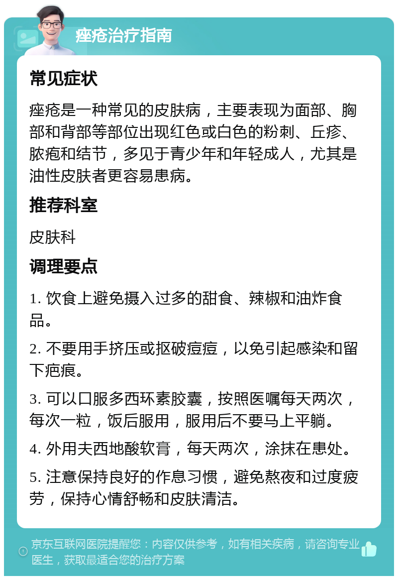 痤疮治疗指南 常见症状 痤疮是一种常见的皮肤病，主要表现为面部、胸部和背部等部位出现红色或白色的粉刺、丘疹、脓疱和结节，多见于青少年和年轻成人，尤其是油性皮肤者更容易患病。 推荐科室 皮肤科 调理要点 1. 饮食上避免摄入过多的甜食、辣椒和油炸食品。 2. 不要用手挤压或抠破痘痘，以免引起感染和留下疤痕。 3. 可以口服多西环素胶囊，按照医嘱每天两次，每次一粒，饭后服用，服用后不要马上平躺。 4. 外用夫西地酸软膏，每天两次，涂抹在患处。 5. 注意保持良好的作息习惯，避免熬夜和过度疲劳，保持心情舒畅和皮肤清洁。