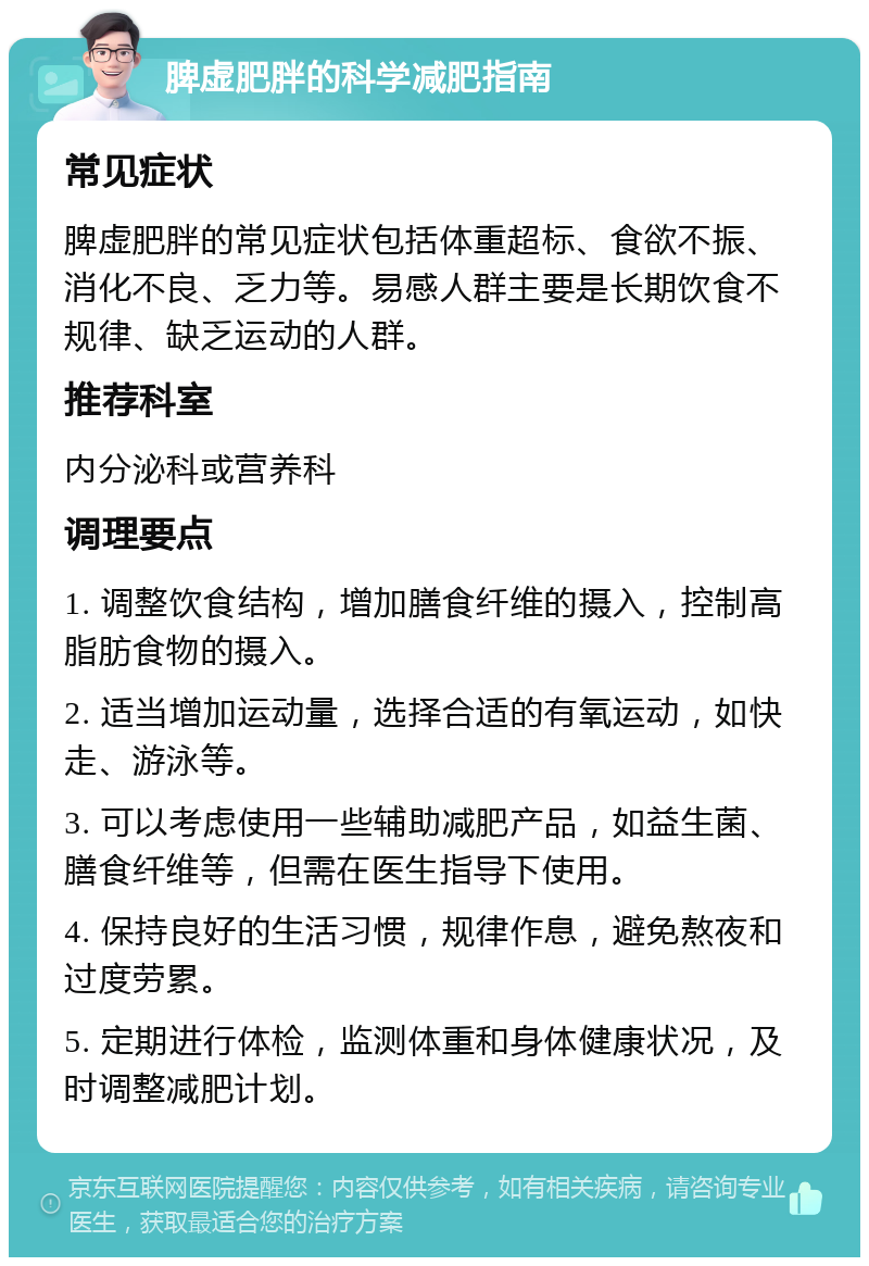 脾虚肥胖的科学减肥指南 常见症状 脾虚肥胖的常见症状包括体重超标、食欲不振、消化不良、乏力等。易感人群主要是长期饮食不规律、缺乏运动的人群。 推荐科室 内分泌科或营养科 调理要点 1. 调整饮食结构，增加膳食纤维的摄入，控制高脂肪食物的摄入。 2. 适当增加运动量，选择合适的有氧运动，如快走、游泳等。 3. 可以考虑使用一些辅助减肥产品，如益生菌、膳食纤维等，但需在医生指导下使用。 4. 保持良好的生活习惯，规律作息，避免熬夜和过度劳累。 5. 定期进行体检，监测体重和身体健康状况，及时调整减肥计划。