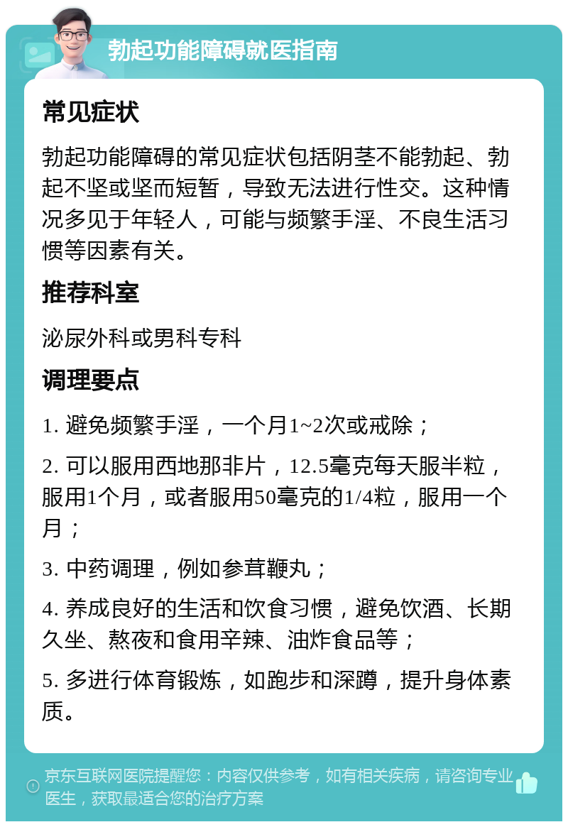 勃起功能障碍就医指南 常见症状 勃起功能障碍的常见症状包括阴茎不能勃起、勃起不坚或坚而短暂，导致无法进行性交。这种情况多见于年轻人，可能与频繁手淫、不良生活习惯等因素有关。 推荐科室 泌尿外科或男科专科 调理要点 1. 避免频繁手淫，一个月1~2次或戒除； 2. 可以服用西地那非片，12.5毫克每天服半粒，服用1个月，或者服用50毫克的1/4粒，服用一个月； 3. 中药调理，例如参茸鞭丸； 4. 养成良好的生活和饮食习惯，避免饮酒、长期久坐、熬夜和食用辛辣、油炸食品等； 5. 多进行体育锻炼，如跑步和深蹲，提升身体素质。