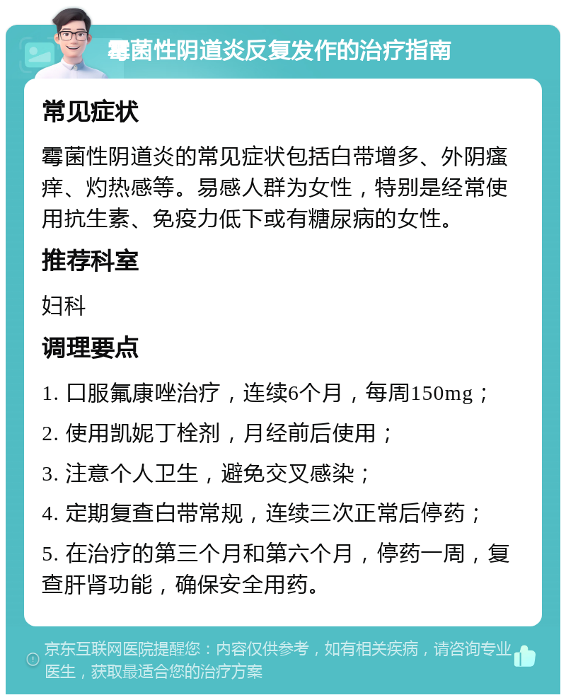 霉菌性阴道炎反复发作的治疗指南 常见症状 霉菌性阴道炎的常见症状包括白带增多、外阴瘙痒、灼热感等。易感人群为女性，特别是经常使用抗生素、免疫力低下或有糖尿病的女性。 推荐科室 妇科 调理要点 1. 口服氟康唑治疗，连续6个月，每周150mg； 2. 使用凯妮丁栓剂，月经前后使用； 3. 注意个人卫生，避免交叉感染； 4. 定期复查白带常规，连续三次正常后停药； 5. 在治疗的第三个月和第六个月，停药一周，复查肝肾功能，确保安全用药。