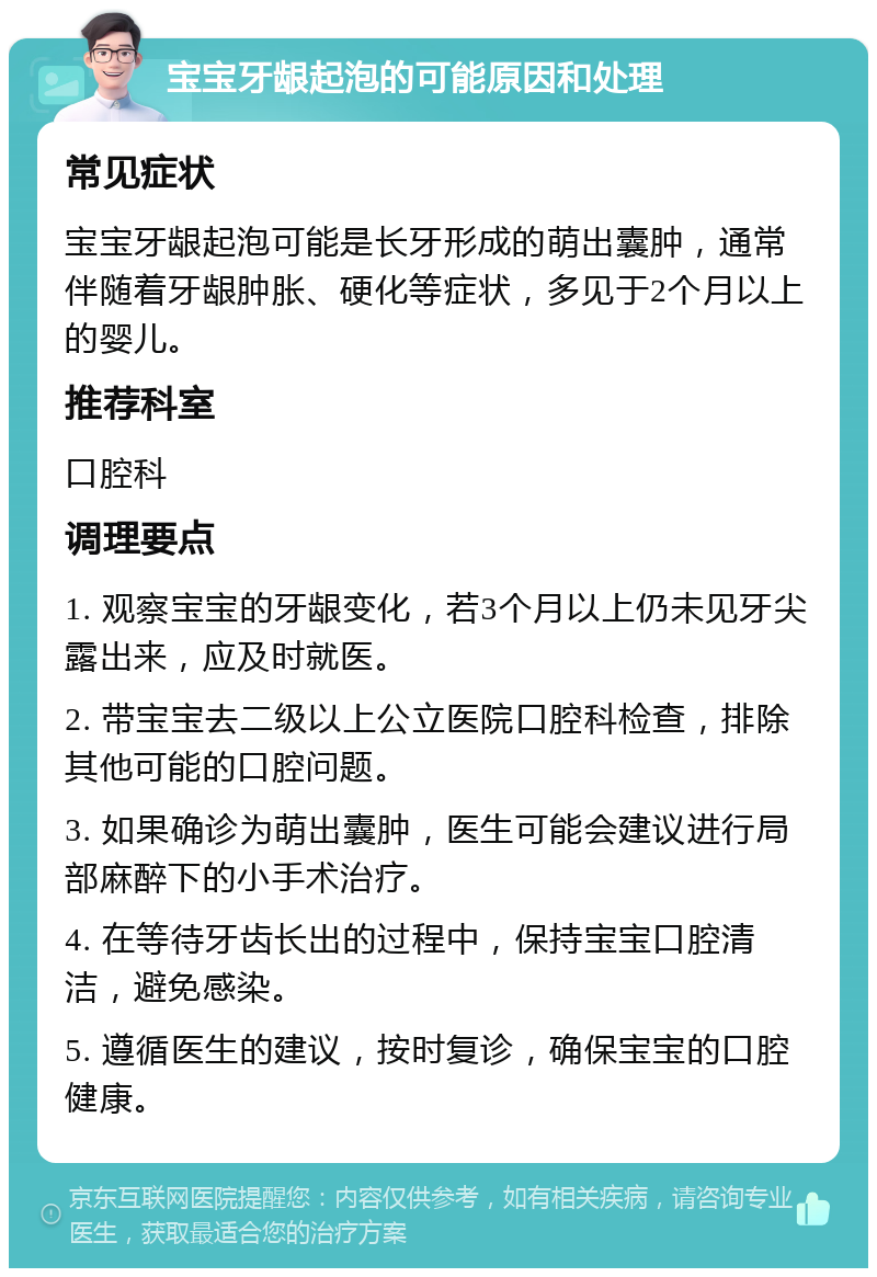 宝宝牙龈起泡的可能原因和处理 常见症状 宝宝牙龈起泡可能是长牙形成的萌出囊肿，通常伴随着牙龈肿胀、硬化等症状，多见于2个月以上的婴儿。 推荐科室 口腔科 调理要点 1. 观察宝宝的牙龈变化，若3个月以上仍未见牙尖露出来，应及时就医。 2. 带宝宝去二级以上公立医院口腔科检查，排除其他可能的口腔问题。 3. 如果确诊为萌出囊肿，医生可能会建议进行局部麻醉下的小手术治疗。 4. 在等待牙齿长出的过程中，保持宝宝口腔清洁，避免感染。 5. 遵循医生的建议，按时复诊，确保宝宝的口腔健康。