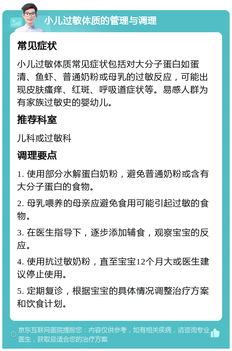 小儿过敏体质的管理与调理 常见症状 小儿过敏体质常见症状包括对大分子蛋白如蛋清、鱼虾、普通奶粉或母乳的过敏反应，可能出现皮肤瘙痒、红斑、呼吸道症状等。易感人群为有家族过敏史的婴幼儿。 推荐科室 儿科或过敏科 调理要点 1. 使用部分水解蛋白奶粉，避免普通奶粉或含有大分子蛋白的食物。 2. 母乳喂养的母亲应避免食用可能引起过敏的食物。 3. 在医生指导下，逐步添加辅食，观察宝宝的反应。 4. 使用抗过敏奶粉，直至宝宝12个月大或医生建议停止使用。 5. 定期复诊，根据宝宝的具体情况调整治疗方案和饮食计划。