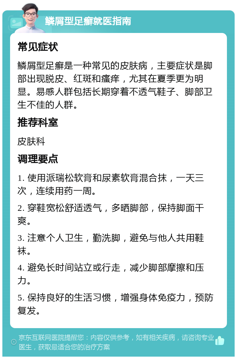 鳞屑型足癣就医指南 常见症状 鳞屑型足癣是一种常见的皮肤病，主要症状是脚部出现脱皮、红斑和瘙痒，尤其在夏季更为明显。易感人群包括长期穿着不透气鞋子、脚部卫生不佳的人群。 推荐科室 皮肤科 调理要点 1. 使用派瑞松软膏和尿素软膏混合抹，一天三次，连续用药一周。 2. 穿鞋宽松舒适透气，多晒脚部，保持脚面干爽。 3. 注意个人卫生，勤洗脚，避免与他人共用鞋袜。 4. 避免长时间站立或行走，减少脚部摩擦和压力。 5. 保持良好的生活习惯，增强身体免疫力，预防复发。