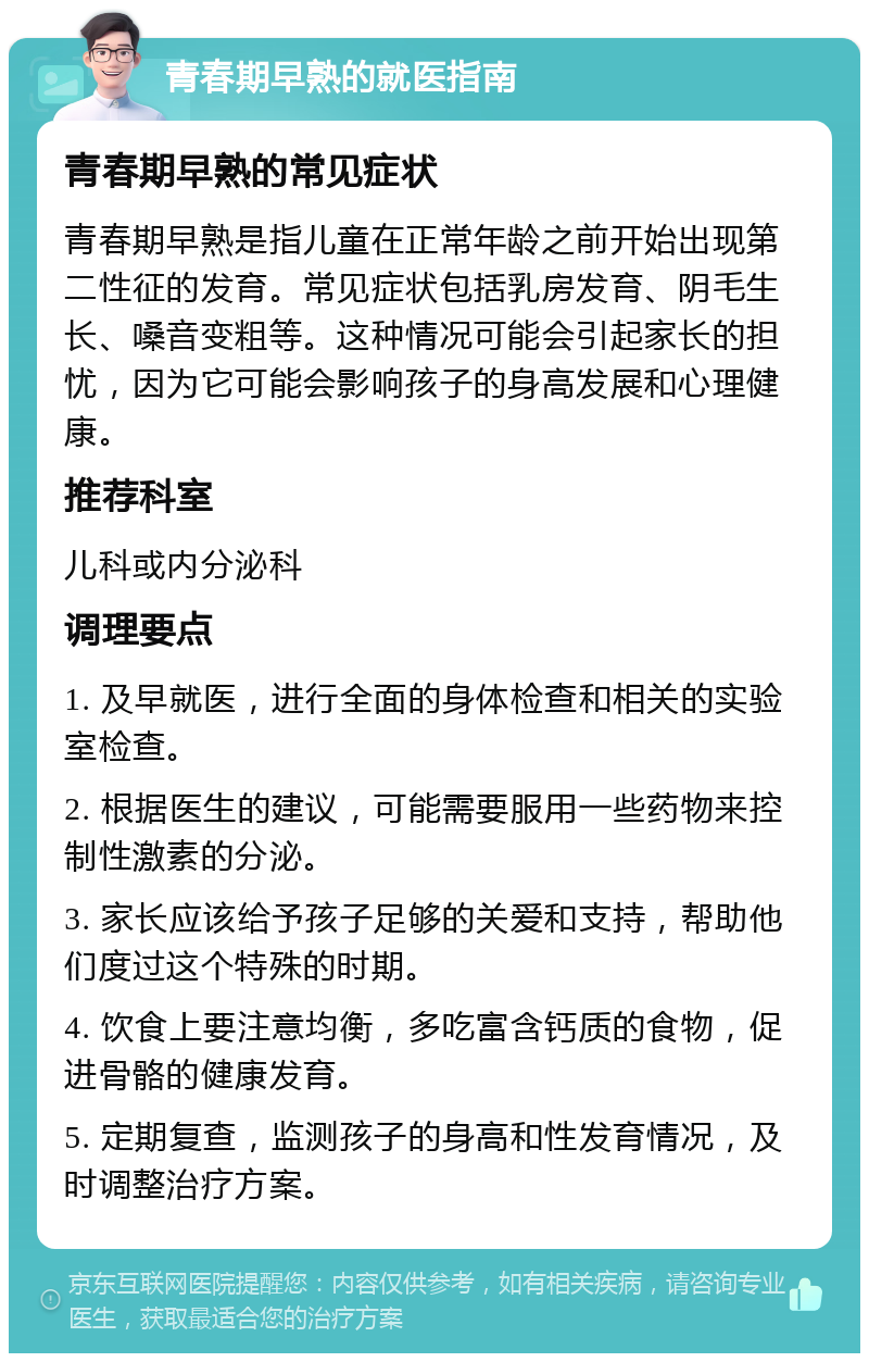 青春期早熟的就医指南 青春期早熟的常见症状 青春期早熟是指儿童在正常年龄之前开始出现第二性征的发育。常见症状包括乳房发育、阴毛生长、嗓音变粗等。这种情况可能会引起家长的担忧，因为它可能会影响孩子的身高发展和心理健康。 推荐科室 儿科或内分泌科 调理要点 1. 及早就医，进行全面的身体检查和相关的实验室检查。 2. 根据医生的建议，可能需要服用一些药物来控制性激素的分泌。 3. 家长应该给予孩子足够的关爱和支持，帮助他们度过这个特殊的时期。 4. 饮食上要注意均衡，多吃富含钙质的食物，促进骨骼的健康发育。 5. 定期复查，监测孩子的身高和性发育情况，及时调整治疗方案。