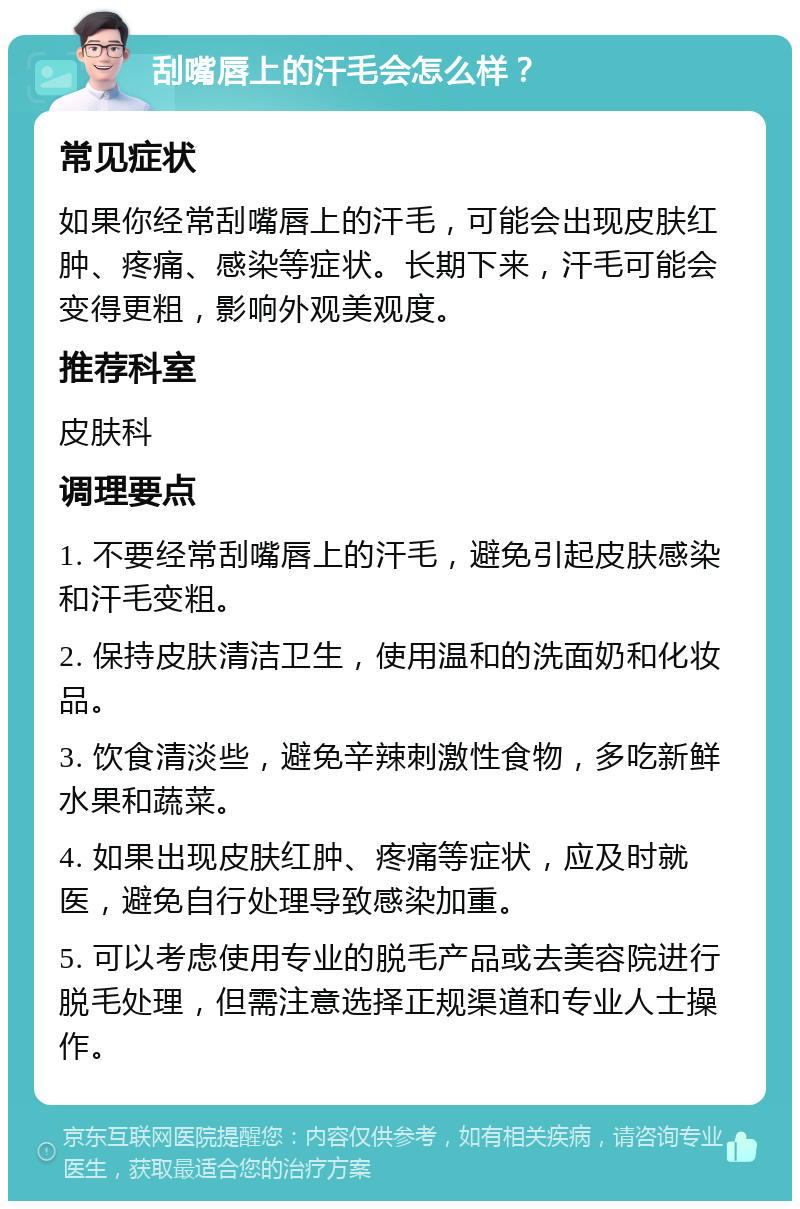 刮嘴唇上的汗毛会怎么样？ 常见症状 如果你经常刮嘴唇上的汗毛，可能会出现皮肤红肿、疼痛、感染等症状。长期下来，汗毛可能会变得更粗，影响外观美观度。 推荐科室 皮肤科 调理要点 1. 不要经常刮嘴唇上的汗毛，避免引起皮肤感染和汗毛变粗。 2. 保持皮肤清洁卫生，使用温和的洗面奶和化妆品。 3. 饮食清淡些，避免辛辣刺激性食物，多吃新鲜水果和蔬菜。 4. 如果出现皮肤红肿、疼痛等症状，应及时就医，避免自行处理导致感染加重。 5. 可以考虑使用专业的脱毛产品或去美容院进行脱毛处理，但需注意选择正规渠道和专业人士操作。