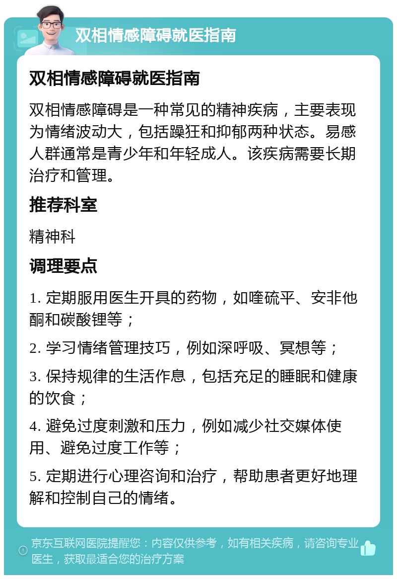 双相情感障碍就医指南 双相情感障碍就医指南 双相情感障碍是一种常见的精神疾病，主要表现为情绪波动大，包括躁狂和抑郁两种状态。易感人群通常是青少年和年轻成人。该疾病需要长期治疗和管理。 推荐科室 精神科 调理要点 1. 定期服用医生开具的药物，如喹硫平、安非他酮和碳酸锂等； 2. 学习情绪管理技巧，例如深呼吸、冥想等； 3. 保持规律的生活作息，包括充足的睡眠和健康的饮食； 4. 避免过度刺激和压力，例如减少社交媒体使用、避免过度工作等； 5. 定期进行心理咨询和治疗，帮助患者更好地理解和控制自己的情绪。