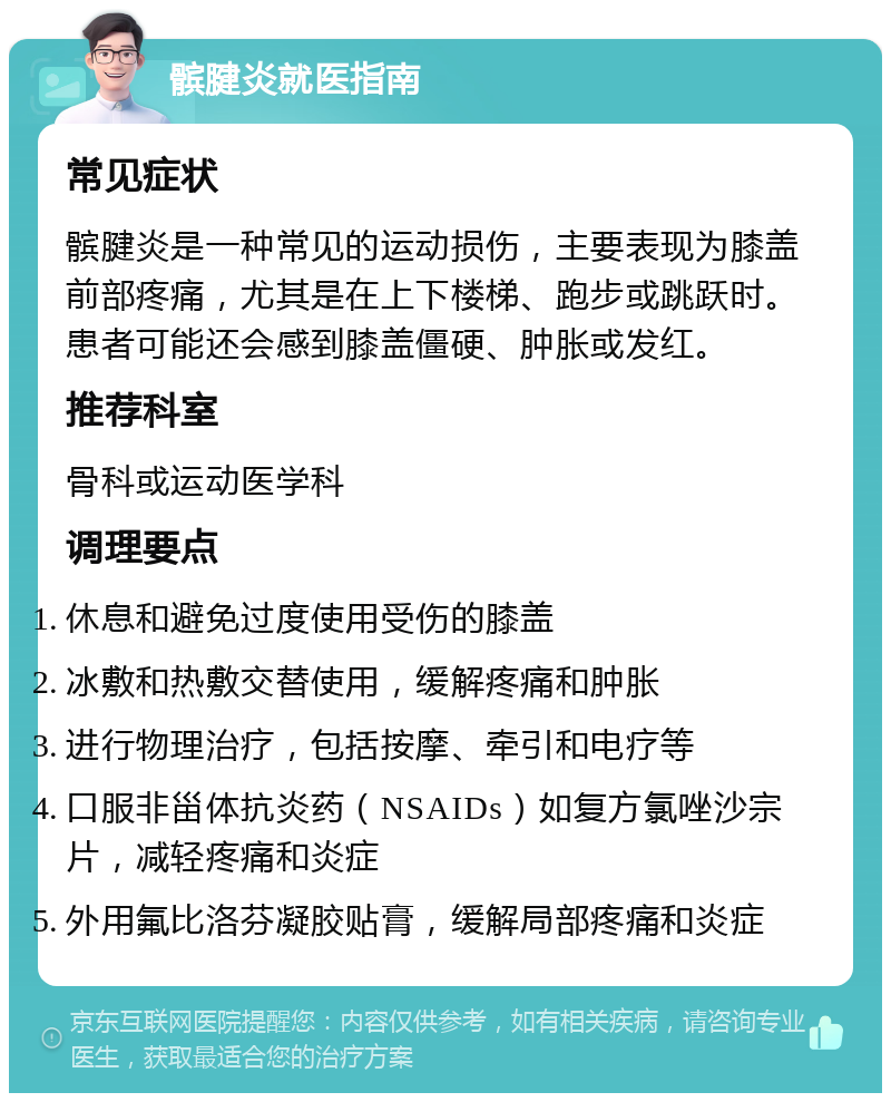 髌腱炎就医指南 常见症状 髌腱炎是一种常见的运动损伤，主要表现为膝盖前部疼痛，尤其是在上下楼梯、跑步或跳跃时。患者可能还会感到膝盖僵硬、肿胀或发红。 推荐科室 骨科或运动医学科 调理要点 休息和避免过度使用受伤的膝盖 冰敷和热敷交替使用，缓解疼痛和肿胀 进行物理治疗，包括按摩、牵引和电疗等 口服非甾体抗炎药（NSAIDs）如复方氯唑沙宗片，减轻疼痛和炎症 外用氟比洛芬凝胶贴膏，缓解局部疼痛和炎症