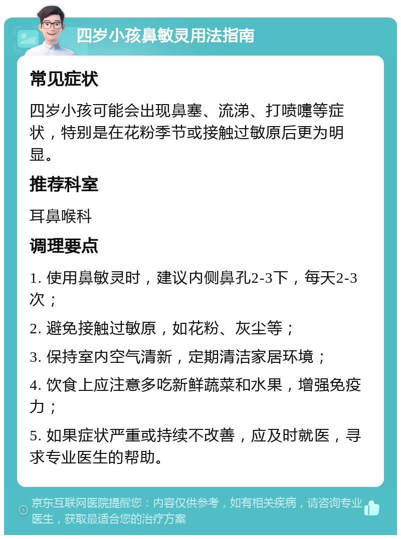 四岁小孩鼻敏灵用法指南 常见症状 四岁小孩可能会出现鼻塞、流涕、打喷嚏等症状，特别是在花粉季节或接触过敏原后更为明显。 推荐科室 耳鼻喉科 调理要点 1. 使用鼻敏灵时，建议内侧鼻孔2-3下，每天2-3次； 2. 避免接触过敏原，如花粉、灰尘等； 3. 保持室内空气清新，定期清洁家居环境； 4. 饮食上应注意多吃新鲜蔬菜和水果，增强免疫力； 5. 如果症状严重或持续不改善，应及时就医，寻求专业医生的帮助。