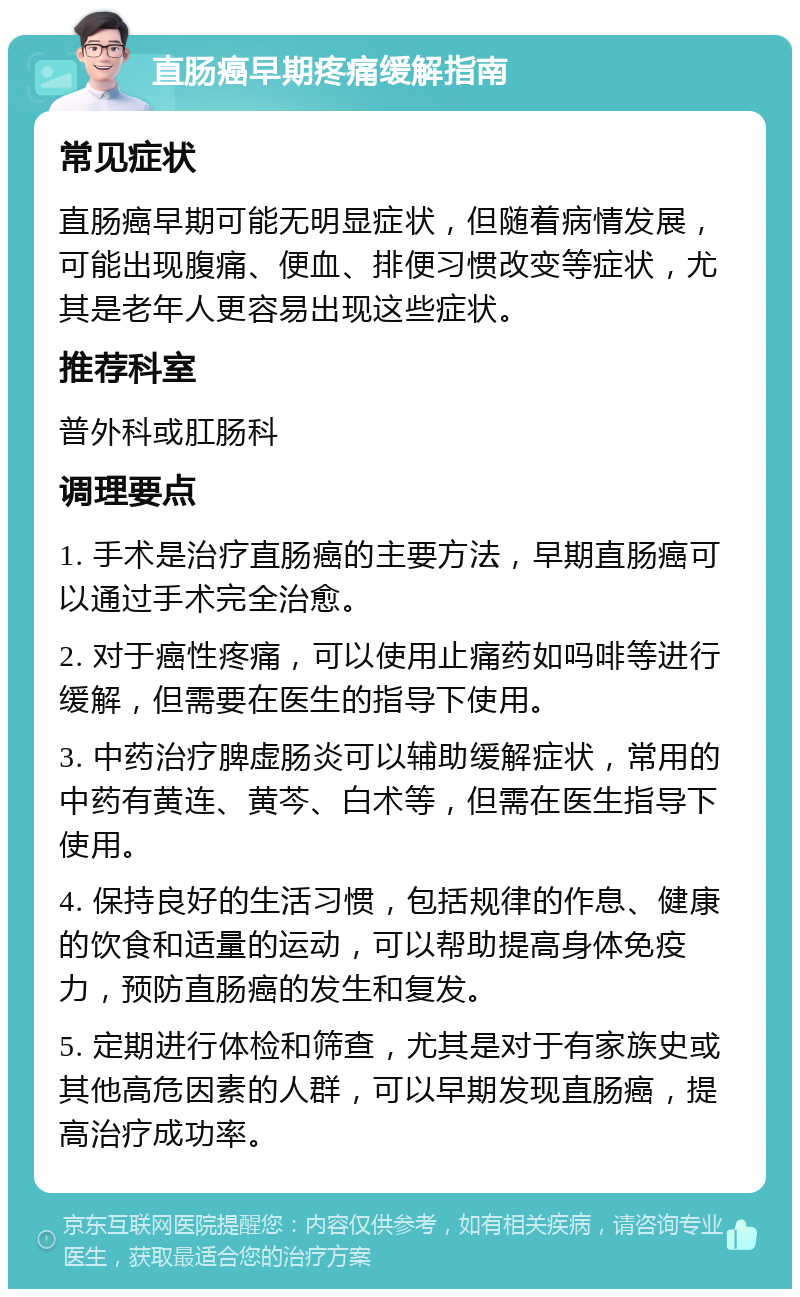 直肠癌早期疼痛缓解指南 常见症状 直肠癌早期可能无明显症状，但随着病情发展，可能出现腹痛、便血、排便习惯改变等症状，尤其是老年人更容易出现这些症状。 推荐科室 普外科或肛肠科 调理要点 1. 手术是治疗直肠癌的主要方法，早期直肠癌可以通过手术完全治愈。 2. 对于癌性疼痛，可以使用止痛药如吗啡等进行缓解，但需要在医生的指导下使用。 3. 中药治疗脾虚肠炎可以辅助缓解症状，常用的中药有黄连、黄芩、白术等，但需在医生指导下使用。 4. 保持良好的生活习惯，包括规律的作息、健康的饮食和适量的运动，可以帮助提高身体免疫力，预防直肠癌的发生和复发。 5. 定期进行体检和筛查，尤其是对于有家族史或其他高危因素的人群，可以早期发现直肠癌，提高治疗成功率。