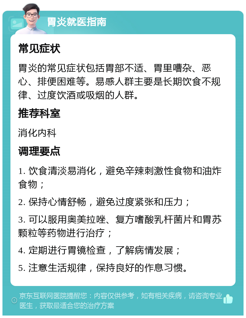 胃炎就医指南 常见症状 胃炎的常见症状包括胃部不适、胃里嘈杂、恶心、排便困难等。易感人群主要是长期饮食不规律、过度饮酒或吸烟的人群。 推荐科室 消化内科 调理要点 1. 饮食清淡易消化，避免辛辣刺激性食物和油炸食物； 2. 保持心情舒畅，避免过度紧张和压力； 3. 可以服用奥美拉唑、复方嗜酸乳杆菌片和胃苏颗粒等药物进行治疗； 4. 定期进行胃镜检查，了解病情发展； 5. 注意生活规律，保持良好的作息习惯。