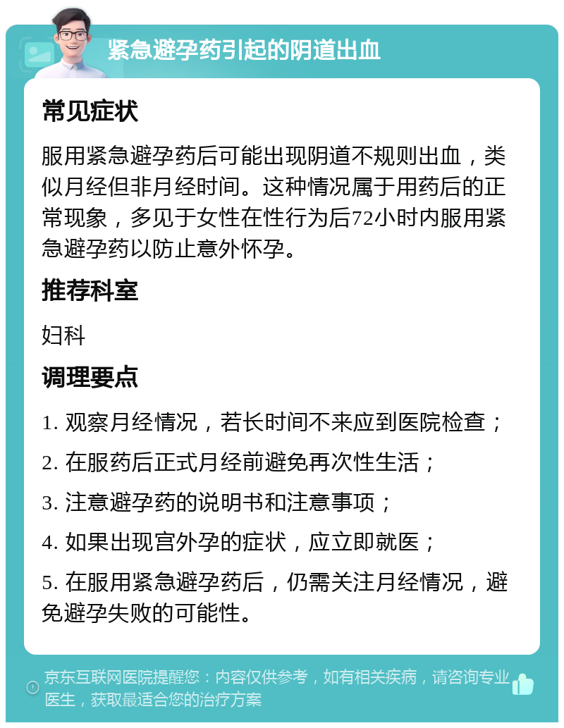 紧急避孕药引起的阴道出血 常见症状 服用紧急避孕药后可能出现阴道不规则出血，类似月经但非月经时间。这种情况属于用药后的正常现象，多见于女性在性行为后72小时内服用紧急避孕药以防止意外怀孕。 推荐科室 妇科 调理要点 1. 观察月经情况，若长时间不来应到医院检查； 2. 在服药后正式月经前避免再次性生活； 3. 注意避孕药的说明书和注意事项； 4. 如果出现宫外孕的症状，应立即就医； 5. 在服用紧急避孕药后，仍需关注月经情况，避免避孕失败的可能性。