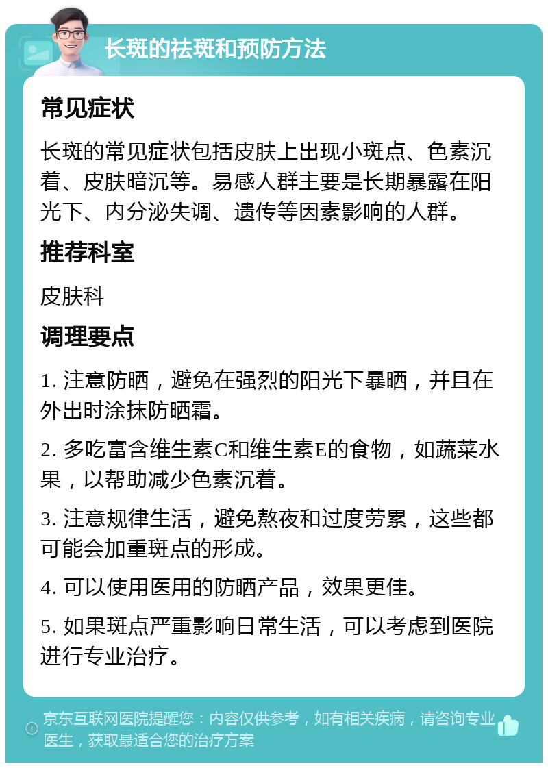 长斑的祛斑和预防方法 常见症状 长斑的常见症状包括皮肤上出现小斑点、色素沉着、皮肤暗沉等。易感人群主要是长期暴露在阳光下、内分泌失调、遗传等因素影响的人群。 推荐科室 皮肤科 调理要点 1. 注意防晒，避免在强烈的阳光下暴晒，并且在外出时涂抹防晒霜。 2. 多吃富含维生素C和维生素E的食物，如蔬菜水果，以帮助减少色素沉着。 3. 注意规律生活，避免熬夜和过度劳累，这些都可能会加重斑点的形成。 4. 可以使用医用的防晒产品，效果更佳。 5. 如果斑点严重影响日常生活，可以考虑到医院进行专业治疗。