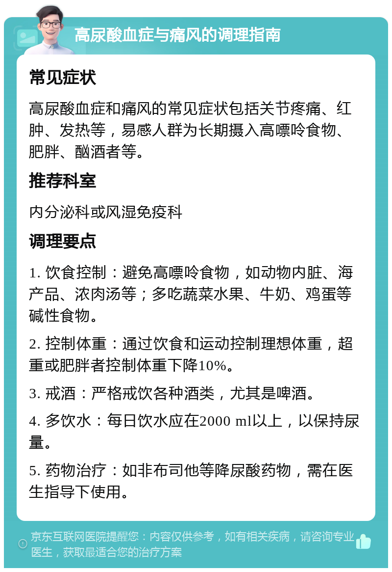 高尿酸血症与痛风的调理指南 常见症状 高尿酸血症和痛风的常见症状包括关节疼痛、红肿、发热等，易感人群为长期摄入高嘌呤食物、肥胖、酗酒者等。 推荐科室 内分泌科或风湿免疫科 调理要点 1. 饮食控制：避免高嘌呤食物，如动物内脏、海产品、浓肉汤等；多吃蔬菜水果、牛奶、鸡蛋等碱性食物。 2. 控制体重：通过饮食和运动控制理想体重，超重或肥胖者控制体重下降10%。 3. 戒酒：严格戒饮各种酒类，尤其是啤酒。 4. 多饮水：每日饮水应在2000 ml以上，以保持尿量。 5. 药物治疗：如非布司他等降尿酸药物，需在医生指导下使用。