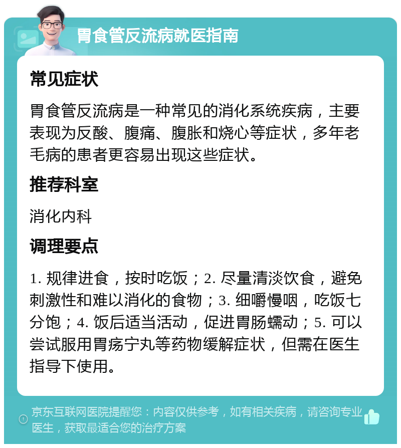 胃食管反流病就医指南 常见症状 胃食管反流病是一种常见的消化系统疾病，主要表现为反酸、腹痛、腹胀和烧心等症状，多年老毛病的患者更容易出现这些症状。 推荐科室 消化内科 调理要点 1. 规律进食，按时吃饭；2. 尽量清淡饮食，避免刺激性和难以消化的食物；3. 细嚼慢咽，吃饭七分饱；4. 饭后适当活动，促进胃肠蠕动；5. 可以尝试服用胃疡宁丸等药物缓解症状，但需在医生指导下使用。