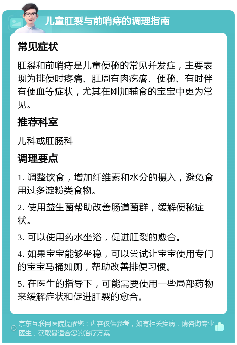 儿童肛裂与前哨痔的调理指南 常见症状 肛裂和前哨痔是儿童便秘的常见并发症，主要表现为排便时疼痛、肛周有肉疙瘩、便秘、有时伴有便血等症状，尤其在刚加辅食的宝宝中更为常见。 推荐科室 儿科或肛肠科 调理要点 1. 调整饮食，增加纤维素和水分的摄入，避免食用过多淀粉类食物。 2. 使用益生菌帮助改善肠道菌群，缓解便秘症状。 3. 可以使用药水坐浴，促进肛裂的愈合。 4. 如果宝宝能够坐稳，可以尝试让宝宝使用专门的宝宝马桶如厕，帮助改善排便习惯。 5. 在医生的指导下，可能需要使用一些局部药物来缓解症状和促进肛裂的愈合。