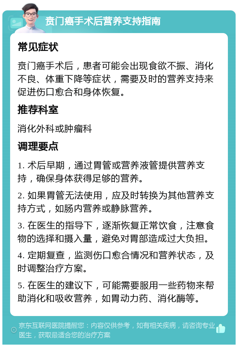 贲门癌手术后营养支持指南 常见症状 贲门癌手术后，患者可能会出现食欲不振、消化不良、体重下降等症状，需要及时的营养支持来促进伤口愈合和身体恢复。 推荐科室 消化外科或肿瘤科 调理要点 1. 术后早期，通过胃管或营养液管提供营养支持，确保身体获得足够的营养。 2. 如果胃管无法使用，应及时转换为其他营养支持方式，如肠内营养或静脉营养。 3. 在医生的指导下，逐渐恢复正常饮食，注意食物的选择和摄入量，避免对胃部造成过大负担。 4. 定期复查，监测伤口愈合情况和营养状态，及时调整治疗方案。 5. 在医生的建议下，可能需要服用一些药物来帮助消化和吸收营养，如胃动力药、消化酶等。