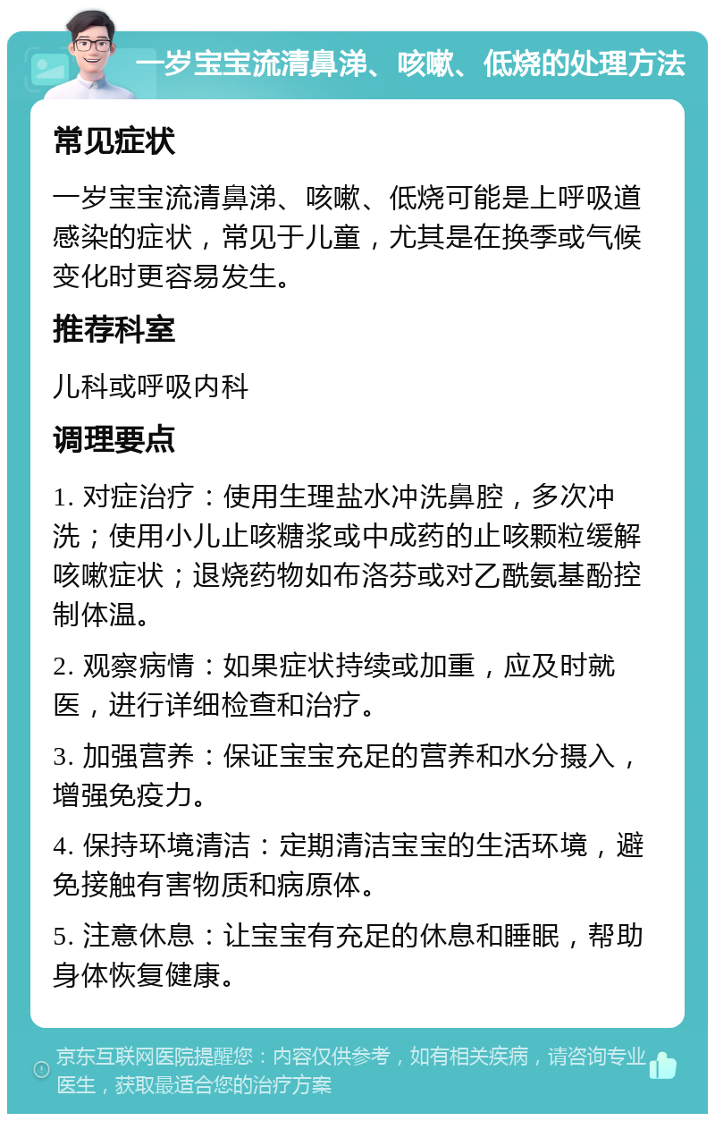 一岁宝宝流清鼻涕、咳嗽、低烧的处理方法 常见症状 一岁宝宝流清鼻涕、咳嗽、低烧可能是上呼吸道感染的症状，常见于儿童，尤其是在换季或气候变化时更容易发生。 推荐科室 儿科或呼吸内科 调理要点 1. 对症治疗：使用生理盐水冲洗鼻腔，多次冲洗；使用小儿止咳糖浆或中成药的止咳颗粒缓解咳嗽症状；退烧药物如布洛芬或对乙酰氨基酚控制体温。 2. 观察病情：如果症状持续或加重，应及时就医，进行详细检查和治疗。 3. 加强营养：保证宝宝充足的营养和水分摄入，增强免疫力。 4. 保持环境清洁：定期清洁宝宝的生活环境，避免接触有害物质和病原体。 5. 注意休息：让宝宝有充足的休息和睡眠，帮助身体恢复健康。