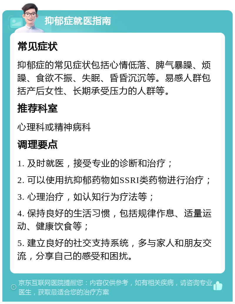 抑郁症就医指南 常见症状 抑郁症的常见症状包括心情低落、脾气暴躁、烦躁、食欲不振、失眠、昏昏沉沉等。易感人群包括产后女性、长期承受压力的人群等。 推荐科室 心理科或精神病科 调理要点 1. 及时就医，接受专业的诊断和治疗； 2. 可以使用抗抑郁药物如SSRI类药物进行治疗； 3. 心理治疗，如认知行为疗法等； 4. 保持良好的生活习惯，包括规律作息、适量运动、健康饮食等； 5. 建立良好的社交支持系统，多与家人和朋友交流，分享自己的感受和困扰。