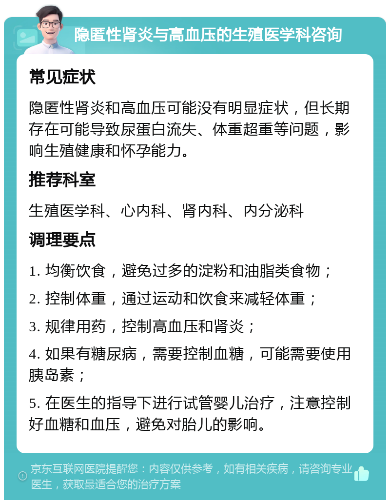 隐匿性肾炎与高血压的生殖医学科咨询 常见症状 隐匿性肾炎和高血压可能没有明显症状，但长期存在可能导致尿蛋白流失、体重超重等问题，影响生殖健康和怀孕能力。 推荐科室 生殖医学科、心内科、肾内科、内分泌科 调理要点 1. 均衡饮食，避免过多的淀粉和油脂类食物； 2. 控制体重，通过运动和饮食来减轻体重； 3. 规律用药，控制高血压和肾炎； 4. 如果有糖尿病，需要控制血糖，可能需要使用胰岛素； 5. 在医生的指导下进行试管婴儿治疗，注意控制好血糖和血压，避免对胎儿的影响。