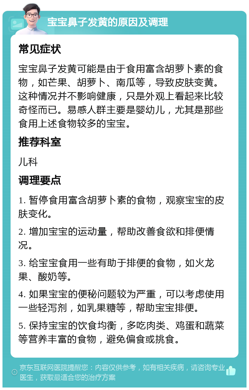 宝宝鼻子发黄的原因及调理 常见症状 宝宝鼻子发黄可能是由于食用富含胡萝卜素的食物，如芒果、胡萝卜、南瓜等，导致皮肤变黄。这种情况并不影响健康，只是外观上看起来比较奇怪而已。易感人群主要是婴幼儿，尤其是那些食用上述食物较多的宝宝。 推荐科室 儿科 调理要点 1. 暂停食用富含胡萝卜素的食物，观察宝宝的皮肤变化。 2. 增加宝宝的运动量，帮助改善食欲和排便情况。 3. 给宝宝食用一些有助于排便的食物，如火龙果、酸奶等。 4. 如果宝宝的便秘问题较为严重，可以考虑使用一些轻泻剂，如乳果糖等，帮助宝宝排便。 5. 保持宝宝的饮食均衡，多吃肉类、鸡蛋和蔬菜等营养丰富的食物，避免偏食或挑食。