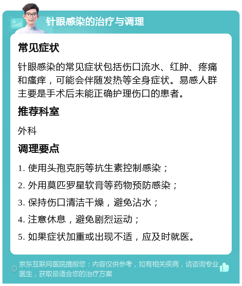 针眼感染的治疗与调理 常见症状 针眼感染的常见症状包括伤口流水、红肿、疼痛和瘙痒，可能会伴随发热等全身症状。易感人群主要是手术后未能正确护理伤口的患者。 推荐科室 外科 调理要点 1. 使用头孢克肟等抗生素控制感染； 2. 外用莫匹罗星软膏等药物预防感染； 3. 保持伤口清洁干燥，避免沾水； 4. 注意休息，避免剧烈运动； 5. 如果症状加重或出现不适，应及时就医。