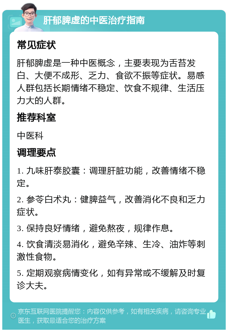 肝郁脾虚的中医治疗指南 常见症状 肝郁脾虚是一种中医概念，主要表现为舌苔发白、大便不成形、乏力、食欲不振等症状。易感人群包括长期情绪不稳定、饮食不规律、生活压力大的人群。 推荐科室 中医科 调理要点 1. 九味肝泰胶囊：调理肝脏功能，改善情绪不稳定。 2. 参苓白术丸：健脾益气，改善消化不良和乏力症状。 3. 保持良好情绪，避免熬夜，规律作息。 4. 饮食清淡易消化，避免辛辣、生冷、油炸等刺激性食物。 5. 定期观察病情变化，如有异常或不缓解及时复诊大夫。