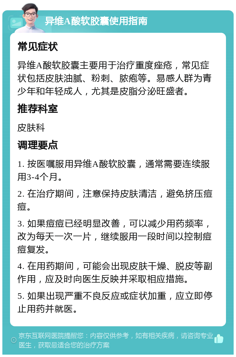 异维A酸软胶囊使用指南 常见症状 异维A酸软胶囊主要用于治疗重度痤疮，常见症状包括皮肤油腻、粉刺、脓疱等。易感人群为青少年和年轻成人，尤其是皮脂分泌旺盛者。 推荐科室 皮肤科 调理要点 1. 按医嘱服用异维A酸软胶囊，通常需要连续服用3-4个月。 2. 在治疗期间，注意保持皮肤清洁，避免挤压痘痘。 3. 如果痘痘已经明显改善，可以减少用药频率，改为每天一次一片，继续服用一段时间以控制痘痘复发。 4. 在用药期间，可能会出现皮肤干燥、脱皮等副作用，应及时向医生反映并采取相应措施。 5. 如果出现严重不良反应或症状加重，应立即停止用药并就医。