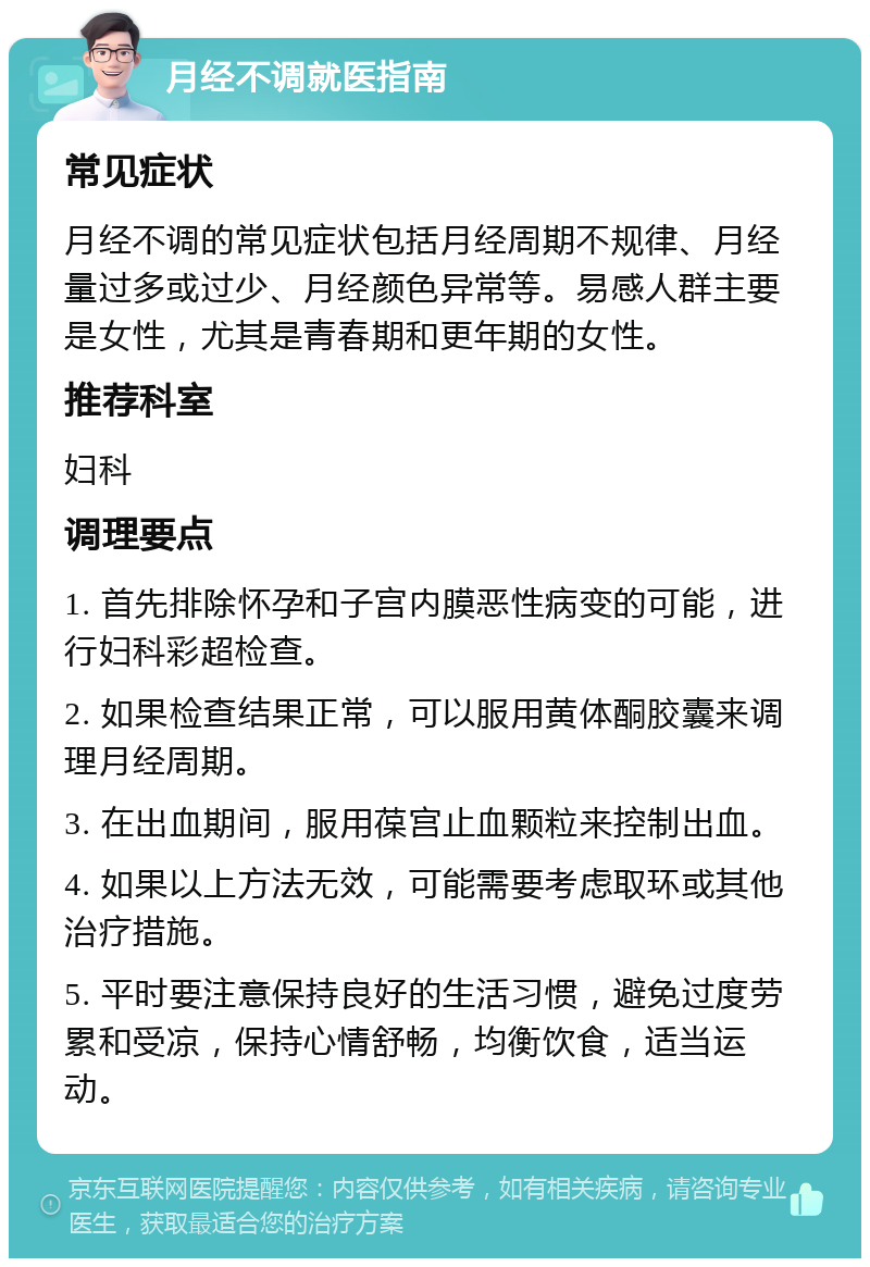 月经不调就医指南 常见症状 月经不调的常见症状包括月经周期不规律、月经量过多或过少、月经颜色异常等。易感人群主要是女性，尤其是青春期和更年期的女性。 推荐科室 妇科 调理要点 1. 首先排除怀孕和子宫内膜恶性病变的可能，进行妇科彩超检查。 2. 如果检查结果正常，可以服用黄体酮胶囊来调理月经周期。 3. 在出血期间，服用葆宫止血颗粒来控制出血。 4. 如果以上方法无效，可能需要考虑取环或其他治疗措施。 5. 平时要注意保持良好的生活习惯，避免过度劳累和受凉，保持心情舒畅，均衡饮食，适当运动。