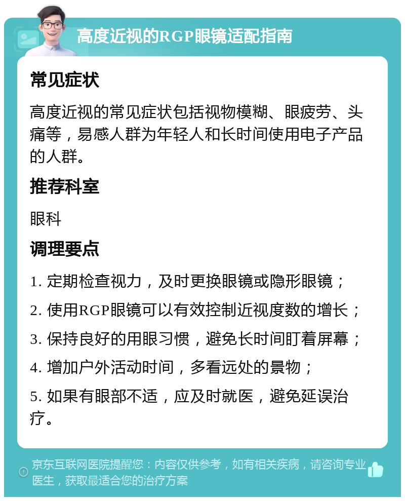 高度近视的RGP眼镜适配指南 常见症状 高度近视的常见症状包括视物模糊、眼疲劳、头痛等，易感人群为年轻人和长时间使用电子产品的人群。 推荐科室 眼科 调理要点 1. 定期检查视力，及时更换眼镜或隐形眼镜； 2. 使用RGP眼镜可以有效控制近视度数的增长； 3. 保持良好的用眼习惯，避免长时间盯着屏幕； 4. 增加户外活动时间，多看远处的景物； 5. 如果有眼部不适，应及时就医，避免延误治疗。