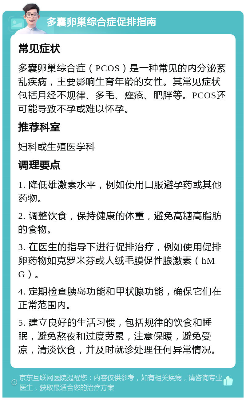 多囊卵巢综合症促排指南 常见症状 多囊卵巢综合症（PCOS）是一种常见的内分泌紊乱疾病，主要影响生育年龄的女性。其常见症状包括月经不规律、多毛、痤疮、肥胖等。PCOS还可能导致不孕或难以怀孕。 推荐科室 妇科或生殖医学科 调理要点 1. 降低雄激素水平，例如使用口服避孕药或其他药物。 2. 调整饮食，保持健康的体重，避免高糖高脂肪的食物。 3. 在医生的指导下进行促排治疗，例如使用促排卵药物如克罗米芬或人绒毛膜促性腺激素（hMG）。 4. 定期检查胰岛功能和甲状腺功能，确保它们在正常范围内。 5. 建立良好的生活习惯，包括规律的饮食和睡眠，避免熬夜和过度劳累，注意保暖，避免受凉，清淡饮食，并及时就诊处理任何异常情况。