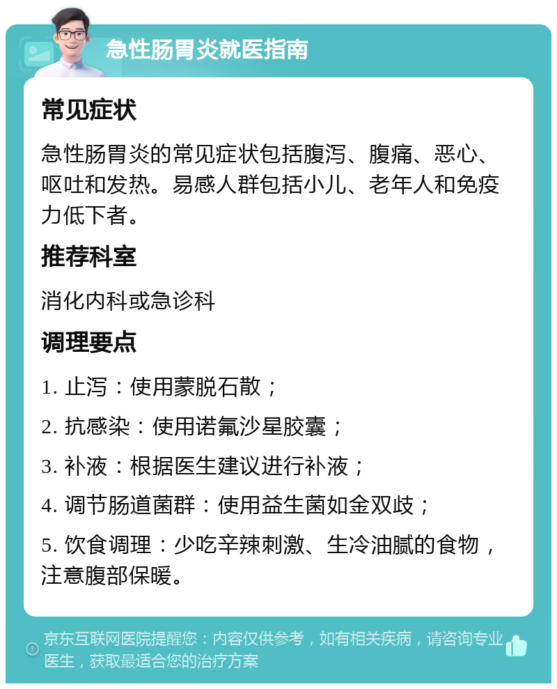 急性肠胃炎就医指南 常见症状 急性肠胃炎的常见症状包括腹泻、腹痛、恶心、呕吐和发热。易感人群包括小儿、老年人和免疫力低下者。 推荐科室 消化内科或急诊科 调理要点 1. 止泻：使用蒙脱石散； 2. 抗感染：使用诺氟沙星胶囊； 3. 补液：根据医生建议进行补液； 4. 调节肠道菌群：使用益生菌如金双歧； 5. 饮食调理：少吃辛辣刺激、生冷油腻的食物，注意腹部保暖。