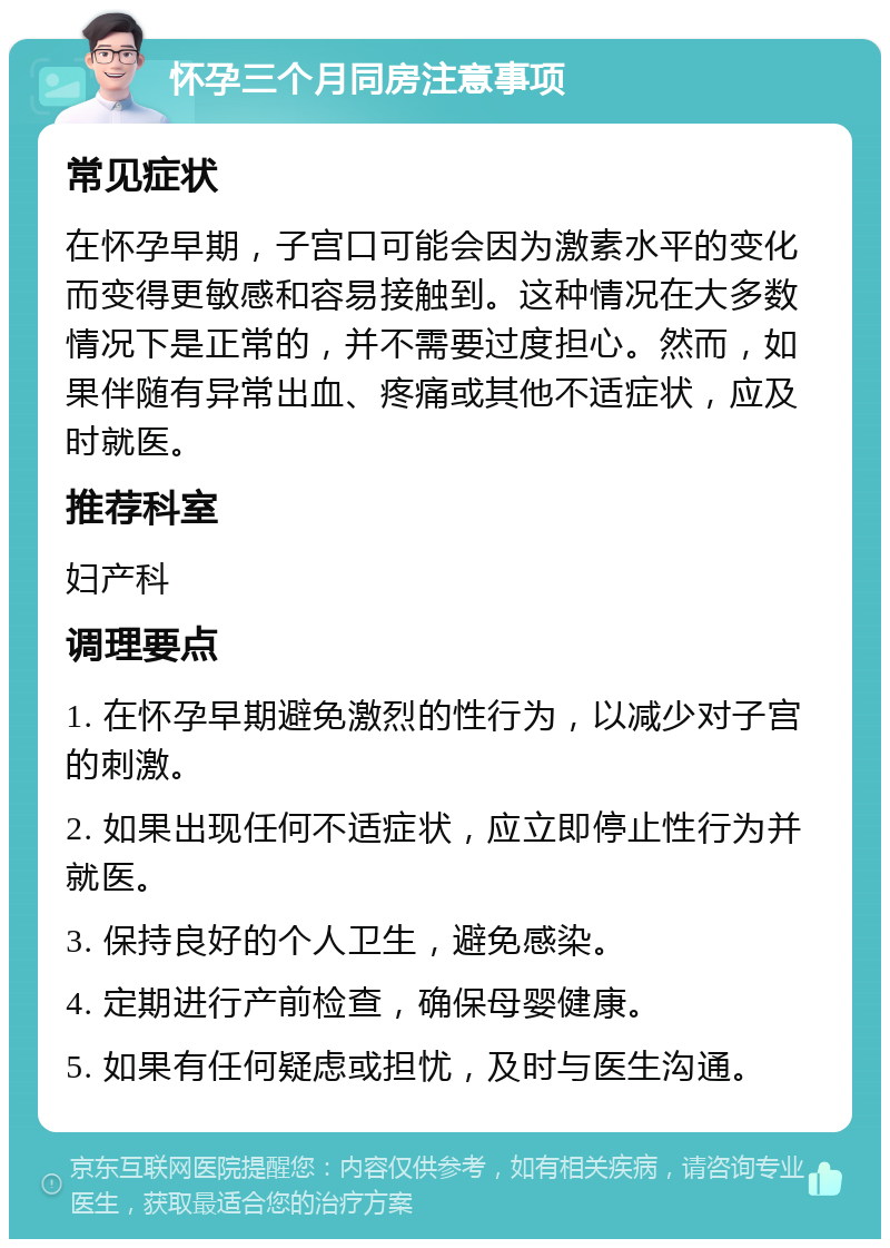 怀孕三个月同房注意事项 常见症状 在怀孕早期，子宫口可能会因为激素水平的变化而变得更敏感和容易接触到。这种情况在大多数情况下是正常的，并不需要过度担心。然而，如果伴随有异常出血、疼痛或其他不适症状，应及时就医。 推荐科室 妇产科 调理要点 1. 在怀孕早期避免激烈的性行为，以减少对子宫的刺激。 2. 如果出现任何不适症状，应立即停止性行为并就医。 3. 保持良好的个人卫生，避免感染。 4. 定期进行产前检查，确保母婴健康。 5. 如果有任何疑虑或担忧，及时与医生沟通。