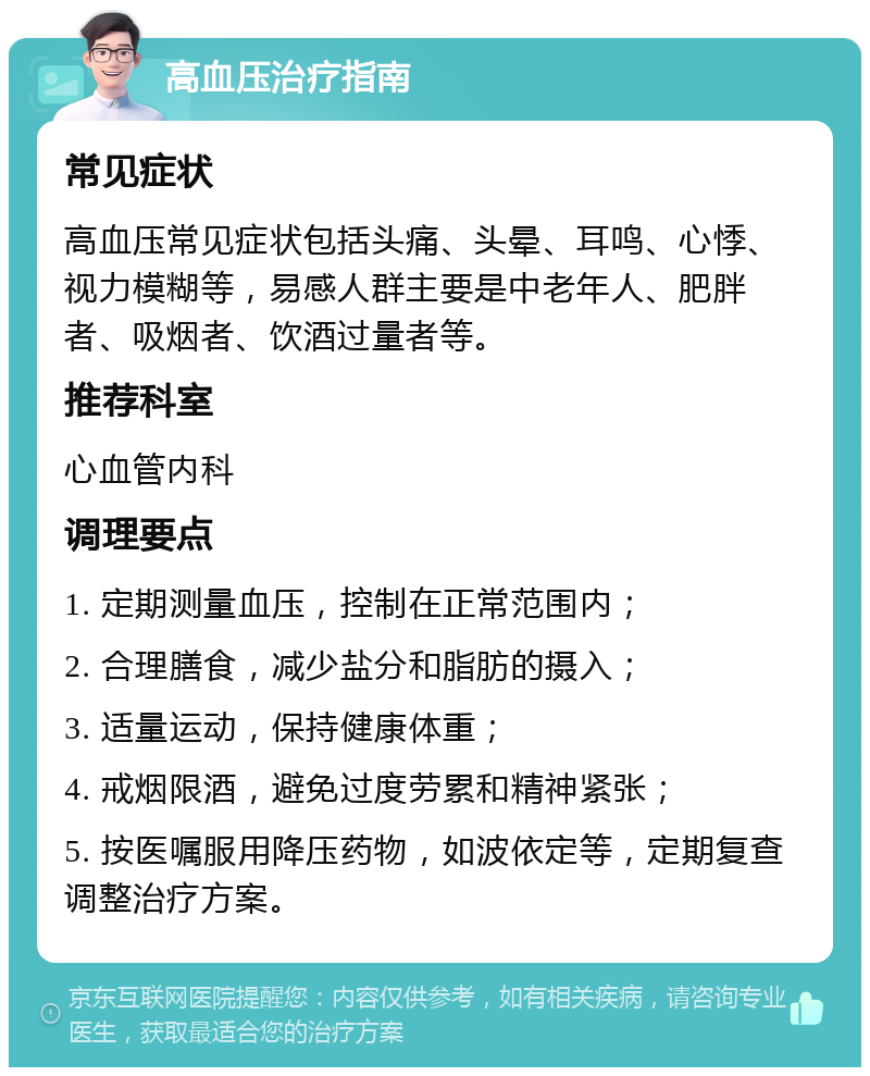 高血压治疗指南 常见症状 高血压常见症状包括头痛、头晕、耳鸣、心悸、视力模糊等，易感人群主要是中老年人、肥胖者、吸烟者、饮酒过量者等。 推荐科室 心血管内科 调理要点 1. 定期测量血压，控制在正常范围内； 2. 合理膳食，减少盐分和脂肪的摄入； 3. 适量运动，保持健康体重； 4. 戒烟限酒，避免过度劳累和精神紧张； 5. 按医嘱服用降压药物，如波依定等，定期复查调整治疗方案。